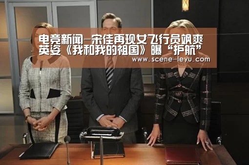电竞新闻-宋佳再现女飞行员飒爽英姿《我和